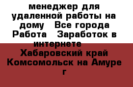 менеджер для удаленной работы на дому - Все города Работа » Заработок в интернете   . Хабаровский край,Комсомольск-на-Амуре г.